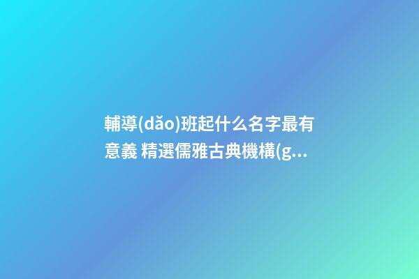 輔導(dǎo)班起什么名字最有意義 精選儒雅古典機構(gòu)好名-名學(xué)網(wǎng)-第1張-公司起名-玄機派